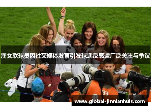 澳女联球员因社交媒体发言引发球迷反感遭广泛关注与争议