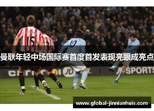 曼联年轻中场国际赛首度首发表现亮眼成亮点