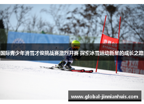 国际青少年滑雪才俊挑战赛激烈开赛 探索冰雪运动新星的成长之路