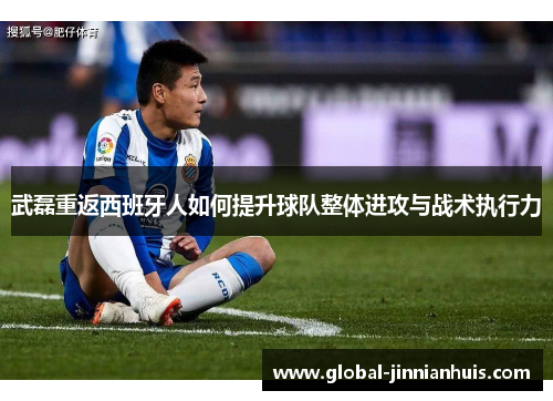 武磊重返西班牙人如何提升球队整体进攻与战术执行力
