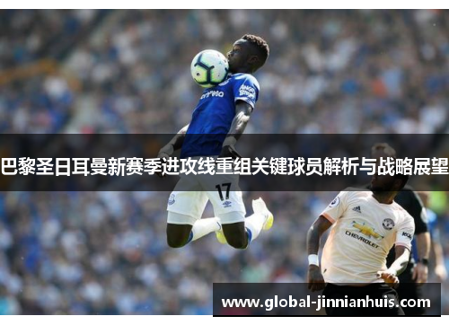 巴黎圣日耳曼新赛季进攻线重组关键球员解析与战略展望