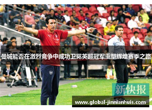 曼城能否在激烈竞争中成功卫冕英超冠军重塑辉煌赛季之路