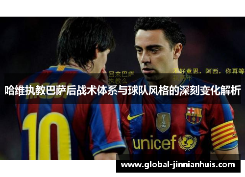 哈维执教巴萨后战术体系与球队风格的深刻变化解析