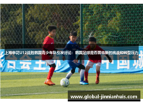 上海申花U12战胜韩国青少年队引发讨论：韩国足球是否面临新的挑战和转型压力
