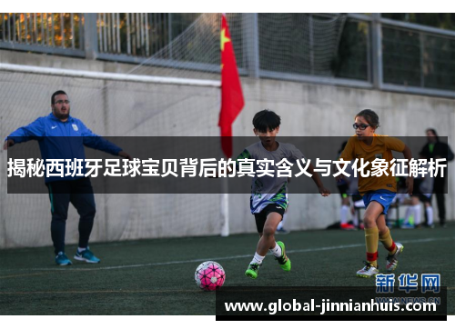 揭秘西班牙足球宝贝背后的真实含义与文化象征解析