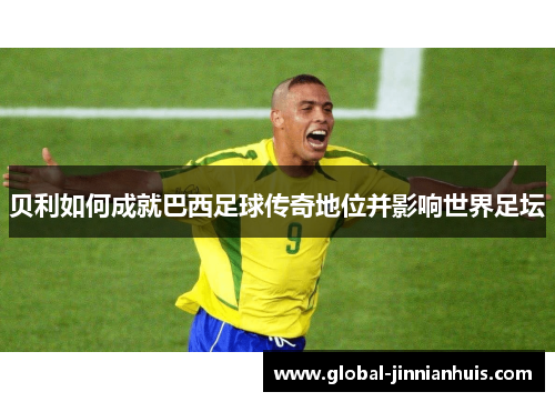 贝利如何成就巴西足球传奇地位并影响世界足坛 贝利如何成就巴西足球传奇地位并影响世界足坛