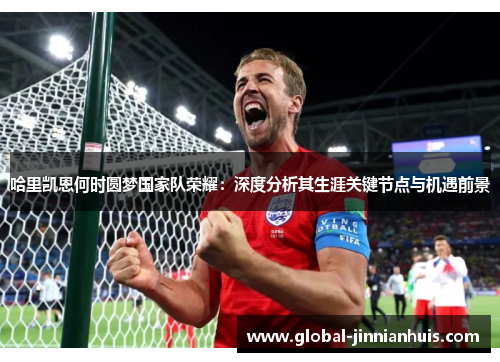 哈里凯恩何时圆梦国家队荣耀:深度分析其生涯关键节点与机遇前景 哈里凯恩何时圆梦国家队荣耀:深度分析其生涯关键节点与机遇前景