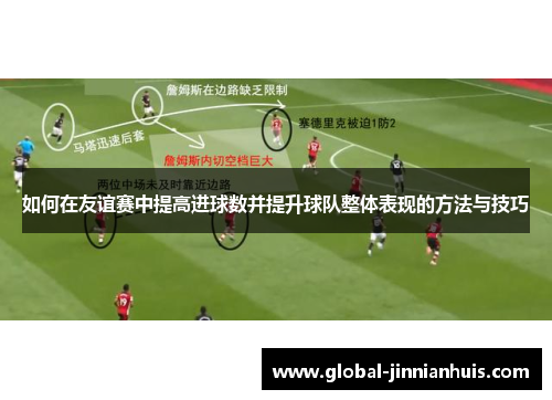 如何在友谊赛中提高进球数并提升球队整体表现的方法与技巧